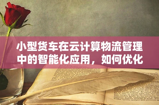 小型货车在云计算物流管理中的智能化应用，如何优化运输效率与成本控制？