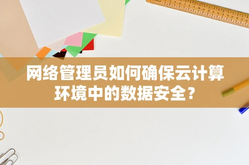 网络管理员如何确保云计算环境中的数据安全？