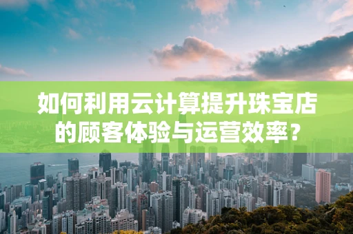 如何利用云计算提升珠宝店的顾客体验与运营效率？