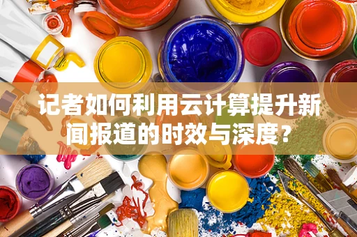 记者如何利用云计算提升新闻报道的时效与深度？
