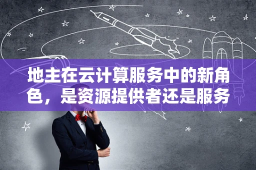 地主在云计算服务中的新角色，是资源提供者还是服务中介？