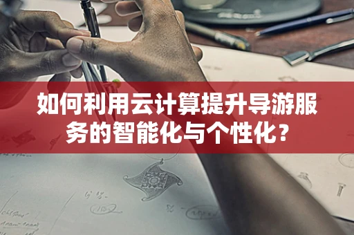 如何利用云计算提升导游服务的智能化与个性化？