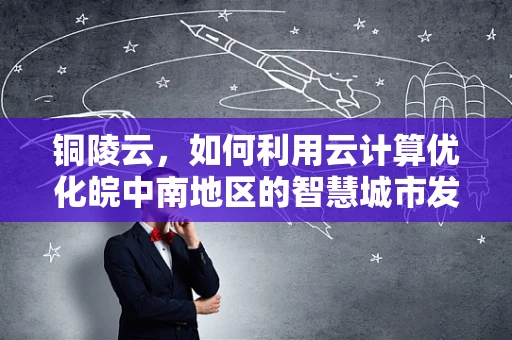 铜陵云，如何利用云计算优化皖中南地区的智慧城市发展？