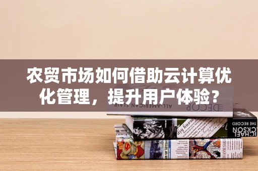农贸市场如何借助云计算优化管理，提升用户体验？