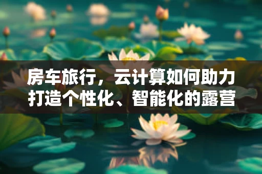 房车旅行，云计算如何助力打造个性化、智能化的露营体验？