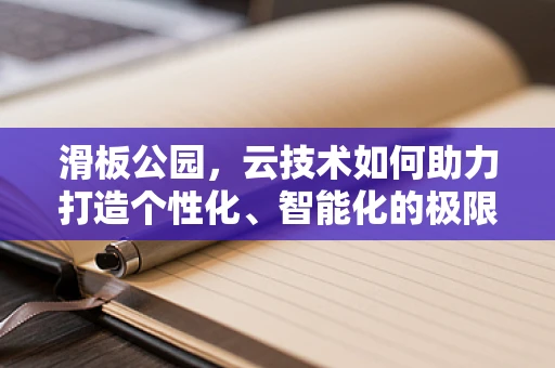 滑板公园，云技术如何助力打造个性化、智能化的极限运动空间？
