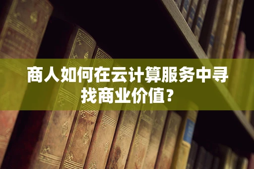 商人如何在云计算服务中寻找商业价值？