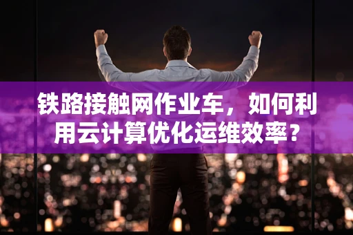 铁路接触网作业车，如何利用云计算优化运维效率？