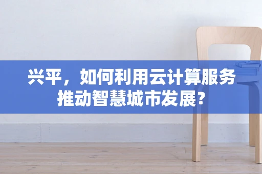 兴平，如何利用云计算服务推动智慧城市发展？