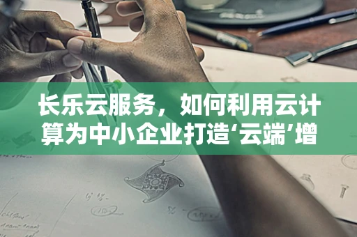 长乐云服务，如何利用云计算为中小企业打造‘云端’增长引擎？