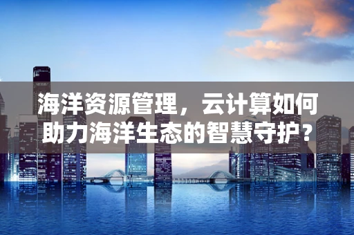 海洋资源管理，云计算如何助力海洋生态的智慧守护？