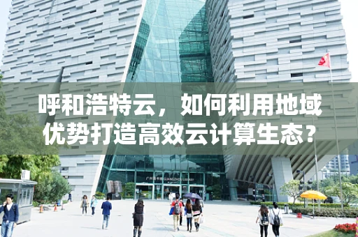 呼和浩特云，如何利用地域优势打造高效云计算生态？