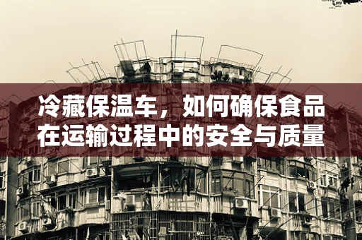 冷藏保温车，如何确保食品在运输过程中的安全与质量？