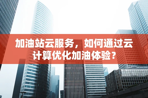 加油站云服务，如何通过云计算优化加油体验？