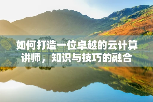 如何打造一位卓越的云计算讲师，知识与技巧的融合