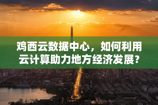 鸡西云数据中心，如何利用云计算助力地方经济发展？