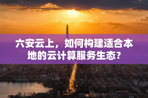 六安云上，如何构建适合本地的云计算服务生态？
