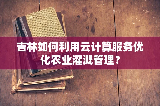 吉林如何利用云计算服务优化农业灌溉管理？
