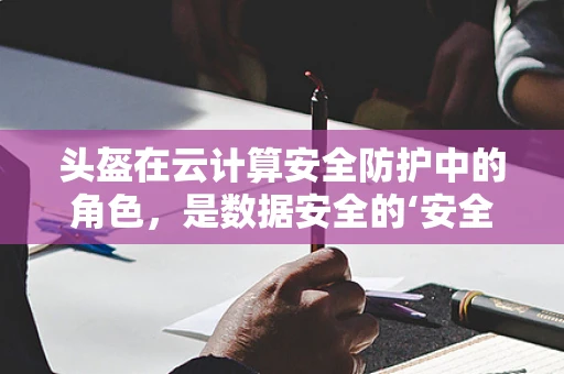 头盔在云计算安全防护中的角色，是数据安全的‘安全帽’吗？