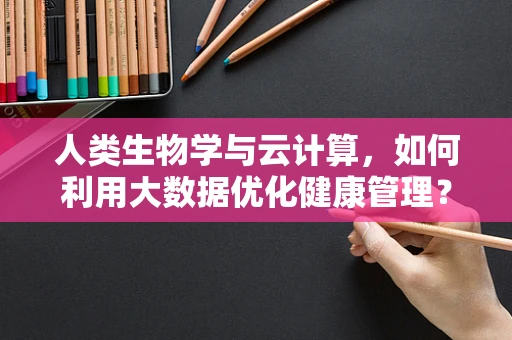 人类生物学与云计算，如何利用大数据优化健康管理？