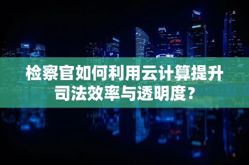 检察官如何利用云计算提升司法效率与透明度？