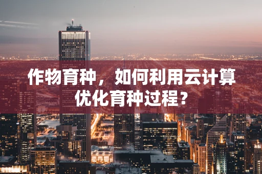 作物育种，如何利用云计算优化育种过程？