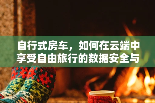 自行式房车，如何在云端中享受自由旅行的数据安全与便捷？