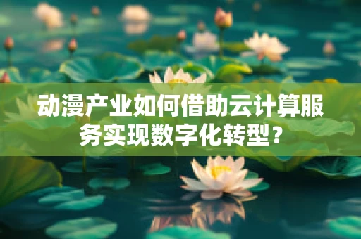 动漫产业如何借助云计算服务实现数字化转型？