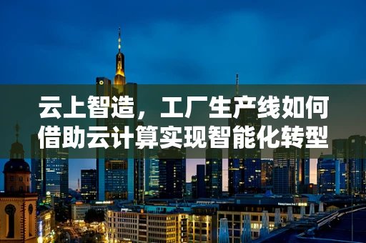 云上智造，工厂生产线如何借助云计算实现智能化转型？