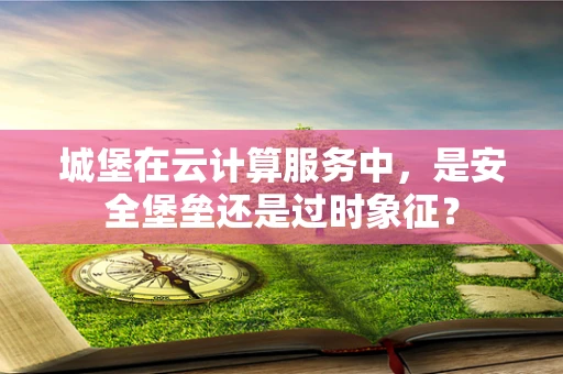 城堡在云计算服务中，是安全堡垒还是过时象征？