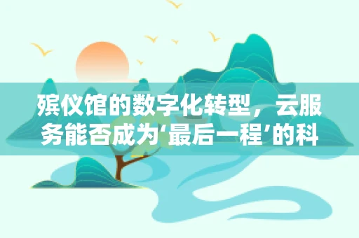 殡仪馆的数字化转型，云服务能否成为‘最后一程’的科技守护者？
