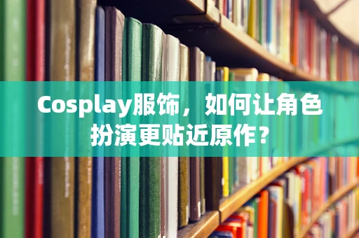 Cosplay服饰，如何让角色扮演更贴近原作？
