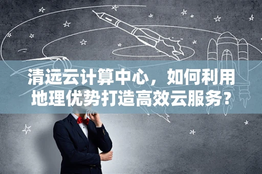 清远云计算中心，如何利用地理优势打造高效云服务？