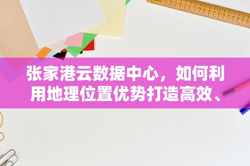 张家港云数据中心，如何利用地理位置优势打造高效、安全的云计算服务？