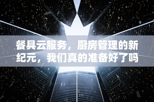 餐具云服务，厨房管理的新纪元，我们真的准备好了吗？