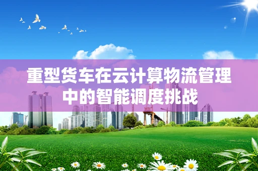重型货车在云计算物流管理中的智能调度挑战