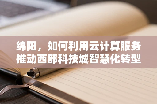 绵阳，如何利用云计算服务推动西部科技城智慧化转型？