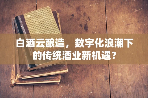 白酒云酿造，数字化浪潮下的传统酒业新机遇？