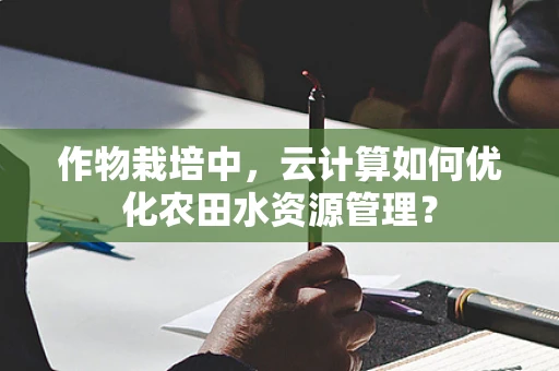 作物栽培中，云计算如何优化农田水资源管理？