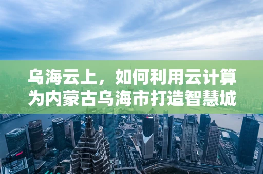乌海云上，如何利用云计算为内蒙古乌海市打造智慧城市新蓝图？