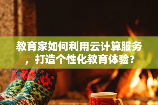 教育家如何利用云计算服务，打造个性化教育体验？