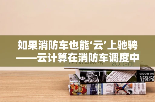 如果消防车也能‘云’上驰骋——云计算在消防车调度中的应用之问