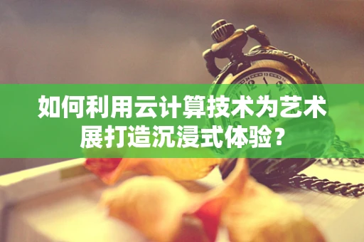 如何利用云计算技术为艺术展打造沉浸式体验？