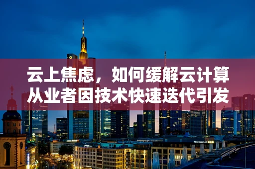 云上焦虑，如何缓解云计算从业者因技术快速迭代引发的心理压力？