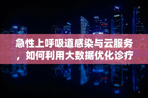 急性上呼吸道感染与云服务，如何利用大数据优化诊疗效率？