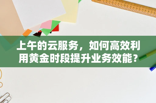 上午的云服务，如何高效利用黄金时段提升业务效能？
