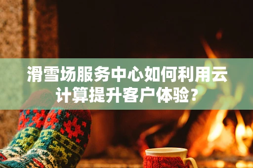 滑雪场服务中心如何利用云计算提升客户体验？