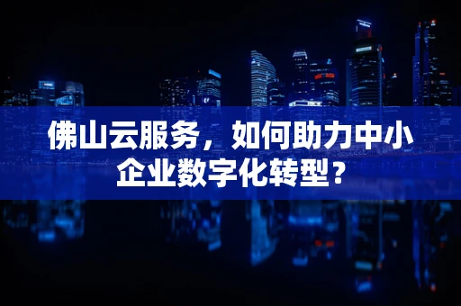 佛山云服务，如何助力中小企业数字化转型？