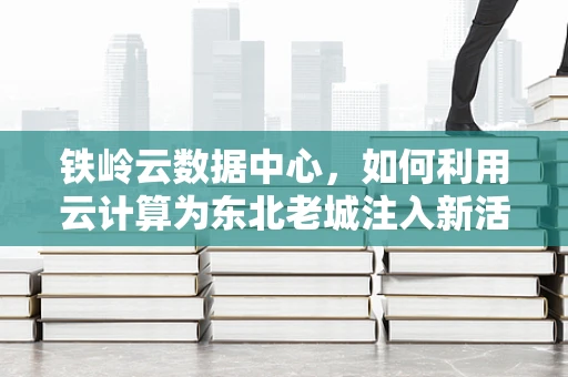 铁岭云数据中心，如何利用云计算为东北老城注入新活力？