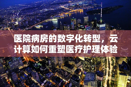 医院病房的数字化转型，云计算如何重塑医疗护理体验？